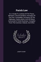 Parish Law: Or, a Guide to Justices of the Peace, Ministers, Churchwardens, Overseers of the Poor, Constables, Surveyors of the Highways, Vestry-Clerks, and All Others Concern'd in Parish Business 1378328434 Book Cover