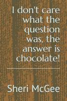 I Don't Care What the Question Was, the Answer Is Chocolate! 1974022862 Book Cover