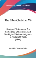 The Bible Christian V6: Designed To Advocate The Sufficiency Of Scripture, And The Right Of Private Judgment, In Matters Of Faith 1165548860 Book Cover
