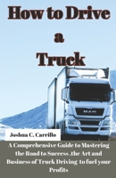 How to Drive a Truck: A Comprehensive Guide to Mastering the Road to Success, the Art and buisness of Truck Driving to Fuel your Profits B0CS65FPPB Book Cover