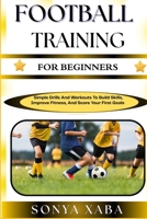 FOOTBALL TRAINING FOR BEGINNERS: Simple Drills And Workouts To Build Skills, Improve Fitness, And Score Your First Goals B0G6W7G8C5 Book Cover