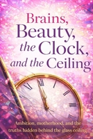 Brains, Beauty, the Clock, and the Ceiling: Ambition, motherhood, and the truths hidden behind the glass ceiling B0GJFKH8RV Book Cover