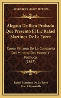 Alegato De Bien Probado Que Presento El Lic Rafael Martinez De La Torre: Como Patrono De La Compania Del Mineral Del Monte Y Pachuca (1867) 116836986X Book Cover