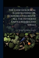The Conchological Illustrations Or, Coloured Figures Of All The Hitherto Unfigured Recent Shells... 1247567869 Book Cover