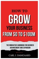 How to Grow Your Business from $0 - $100M: The Innovative Handbook for Business Advancement and Expansion B0CP9P9QKQ Book Cover