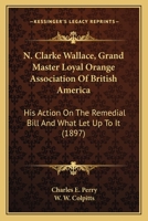N. Clarke Wallace, Grand Master Loyal Orange Association Of British America: His Action On The Remedial Bill And What Let Up To It 1120295645 Book Cover