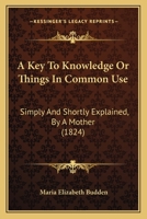 A Key To Knowledge Or Things In Common Use: Simply And Shortly Explained, By A Mother 1436735211 Book Cover