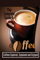 The Complete Guide to Coffee: Coffees Explored, Explained and Enjoyed: Books about Coffee for Beginners B08HGPZ18L Book Cover