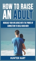 How to Raise an Adult: Increase your Influence with The Power of Connection to Build Good Men! How to Raise a Boy, Break Free of the Overparenting Trap, Preparing Your Kid for Success! 1802763260 Book Cover