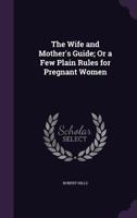 The Wife and Mother's Guide; Or a Few Plain Rules for Pregnant Women 1359321527 Book Cover