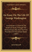 An Essay On the Life of George Washington: Commander in Chief of the American Army, Through the Revolutionary War; and the First President of the United States 1165315173 Book Cover