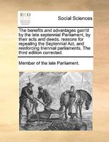 The benefits and advantages gain'd by the late septennial Parliament, by their acts and deeds. reasons for repealing the Septennial Act, and ... parliaments. The third edition corrected. 1171039328 Book Cover