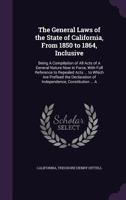 The General Laws of the State of California, from 1850 to 1864, Inclusive: Being a Compilation of All Acts of a General Nature Now in Force, with Full ... of Independence, Constitution ... a 1287329985 Book Cover