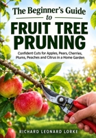 The Beginner's Guide to Fruit Tree Pruning: Confident Cuts for Apples, Pears, Cherries, Plums, Peaches and Citrus in a Home Garden B0HC6B431H Book Cover