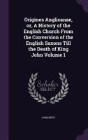 Origines Anglicanae: Or a History of the English Church: From the Conversion of the English Saxons Till the Death of King John, Volume 1 1146663439 Book Cover