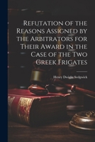 Refutation of the Reasons Assigned by the Arbitrators for Their Award in the Case of the Two Greek Frigates 1022666878 Book Cover