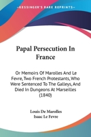 Papal Persecution in France: Or Memoirs of Marolles and Le Fevre, Two French Protestants, Who Were Sentenced to the Galleys, and Died in Dungeons a 1165651270 Book Cover