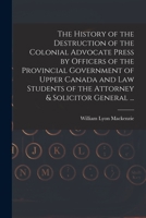 The History of the Destruction of the Colonial Advocate Press by Officers of the Provincial Government of Upper Canada and Law Students of the Attorney & Solicitor General ... [microform] 1015098088 Book Cover