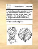Il Cortegiano, or the Courtier: Written by the Learned Conte Baldassar Castiglione, and a new Version of the Same Into English. By A. P. Castiglione The Second Edition 1171367023 Book Cover