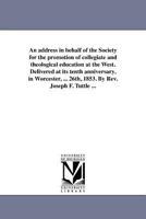 An address in behalf of the Society for the promotion of collegiate and theological education at the West. Delivered at its tenth anniversary, in ... 26th, 1853. By Rev. Joseph F. Tuttle ... 1418190993 Book Cover