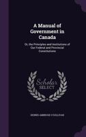 A Manual Of Government In Canada: Or, The Principles And Institutions Of Our Federal And Provincial Constitutions... 1013535863 Book Cover