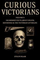 Curious Victorians: Volume X: 150 Morbid Facts About Death, Mourning & The Victorian Afterlife B0GQB5LC26 Book Cover