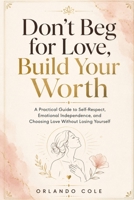 Don’t Beg for Love, Build Your Worth: A Practical Guide to Self-Respect, Emotional Independence, and Choosing Love Without Losing Yourself B0H1LRNP98 Book Cover