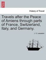 Travels after the Peace of Amiens through parts of France, Switzerland, Italy, and Germany. 1241503869 Book Cover