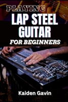 PLAYING LAP STEEL GUITAR FOR BEGINNERS: Mastering Slide Techniques, Open Tunings, Essential Chords, Slide Mastery And Master Chords, Slides, And Vibrato For Blues B0DVCF3PVH Book Cover