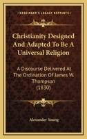 Christianity Designed and Adapted to Be a Universal Religion. a Discourse Delivered at the Ordination of the Rev. James W. Thompson, as Pastor of the South Congregational Society, in Natick, Feb. 17,  1275613209 Book Cover