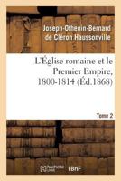 L'A0/00glise Romaine Et Le Premier Empire, 1800-1814. T. 2: : Avec Notes, Correspondances Diplomatiques Et Pia]ces Justificatives Entia]rement Ina(c)Dites 2012782086 Book Cover