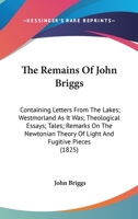 The Remains of John Briggs ...: Containing Letters from the Lakes; Westmorland As It Was; Theological Essays; Tales; Remarks On the Newtonian Theory ... and Fugitive Pieces - Primary Source Edition 0548584478 Book Cover