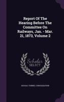 Report of the Hearing Before the Committee on Railways, Jan. - Mar. 21, 1873, Volume 2 1277642419 Book Cover