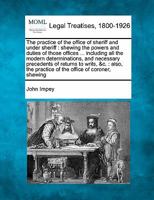 The practice of the office of sheriff and under sheriff: shewing the powers and duties of those offices ... including all the modern determinations, ... practice of the office of coroner, shewing 1240042744 Book Cover