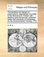 The hardship and danger of subscriptions, represented, in a letter to the Reverend Dr. Powell, with remarks upon his sermon, preached before the ... Cambridge, on the commencement Sunday, 1757. 1170552617 Book Cover