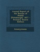 Annual Report of the Bureau of Health [Pittsburgh]. 1877 - Primary Source Edition 1377777170 Book Cover