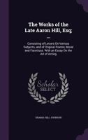 The Works of the Late Aaron Hill, Esq; ...: Consisting of Letters On Various Subjects, and of Original Poems, Moral and Facetious. With an Essay On the Art of Acting 1357302819 Book Cover