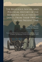 The Religious, Social, and Political History of the Mormons, or Latter-Day Saints, From Their Origin to the Present Time: Containing Full Statements ... and Memoirs of Their Founder, Joseph Smith 1022722328 Book Cover