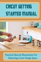 Cricut Getting Started Manual: Practical Ideas & Illustrations For Mastering Cricut Design Space: How To Realize And Edit Cricut Project Ideas B09DF8R5CV Book Cover