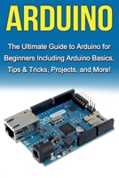 Arduino: The Ultimate Guide to Arduino for Beginners Including Arduino Basics, Tips & Tricks, Projects, and More! 1761030388 Book Cover