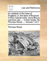 An institute of the laws of England; or, the laws of England in their natural order, according to common use. ... In four books. By Thomas Wood, ... Volume 1 of 2 1140841262 Book Cover