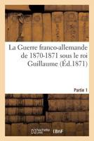 La Guerre Franco-Allemande de 1870-1871 Sous Le Roi Guillaume. Partie 1 2019612607 Book Cover