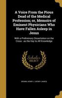 A voice from the pious dead of the medical profession; or, Memoirs of eminent physicians who have fallen asleep in Jesus: with a preliminary dissertation on the cross : as the key to all knowledge 1022452118 Book Cover
