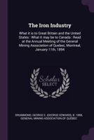 The Iron Industry: What It Is to Great Britain and the United States: What It May Be to Canada: Read at the Annual Meeting of the General Mining Association of Quebec, Montreal, January 11th, 1894 1379012759 Book Cover