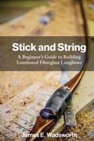 Stick and String: Beginner's Guide to Building Laminated Fiberglass Longbows 1544780095 Book Cover