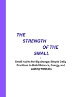 THE STRENGTH OF THE SMALL: Small habits for Big change: Simple Daily Practices to Build Balance, Energy, and Lasting Wellness B0FRXF6D4S Book Cover