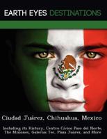 Ciudad Juarez, Chihuahua, Mexico: Including Its History, Centro Civico Paso del Norte, the Misiones, Galerias Tec, Plaza Juarez, and More 1249225566 Book Cover