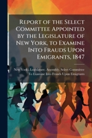 Report of the Select Committee Appointed by the Legislature of New York, to Examine Into Frauds Upon Emigrants, 1847 1141549115 Book Cover