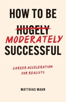 How To Be Moderately Successful: Career Acceleration For Realists 1068218479 Book Cover