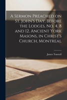 A Sermon Preached on St. John's Day, Before the Lodges, No. 4, 8 and 12, Ancient York Masons, in Christ's Church, Montreal [microform] 1014949068 Book Cover